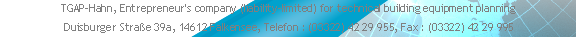 TGAP-Hahn, Entrepreneur's company (liability-limited) for technical building equipment planning 
 Duisburger Straße 39a, 14612 Falkensee, Telefon : (03322) 42 29 955, Fax : (03322) 42 29 995